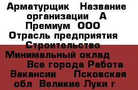 Арматурщик › Название организации ­ А-Премиум, ООО › Отрасль предприятия ­ Строительство › Минимальный оклад ­ 25 000 - Все города Работа » Вакансии   . Псковская обл.,Великие Луки г.